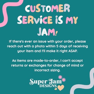 May include: A teal informational graphic with pink and light purple wavy lines. The text reads: CUSTOMER SERVICE IS MY JAM! If there's ever an issue with your order, please reach out with a photo within 5 days of receiving your item and I'll make it right ASAP. As items are made-to-order, I can't accept returns or exchanges for change of mind or incorrect sizing. Super Jam DESIGNS with two small flowers and a heart.
