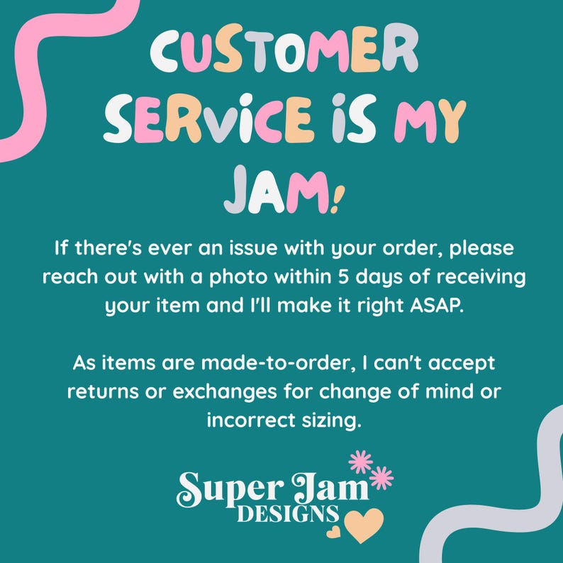 May include: A teal informational graphic with pink and light purple wavy lines. The text reads: CUSTOMER SERVICE IS MY JAM! If there's ever an issue with your order, please reach out with a photo within 5 days of receiving your item and I'll make it right ASAP. As items are made-to-order, I can't accept returns or exchanges for change of mind or incorrect sizing. Super Jam DESIGNS with two small flowers and a heart.