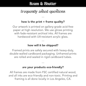 May include: Roam & Shutter frequently asked questions about print and frame quality, shipping, and eco-friendliness. The text states that the artwork is printed on gallery-grade acid-free paper at high resolution, using glicee printing with fade-resistant archival inks. All frames are hardwood with UV-resistant acrylic glass. Framed prints are safely secured with heavy-duty, double-walled cardboard packaging. Unframed prints are rolled and sealed in rigid cardboard tubes. All frames are made from FSC certified natural wood, and all inks are eco-friendly and non-toxic. Printing and framing is all done locally in Los Angeles, CA.