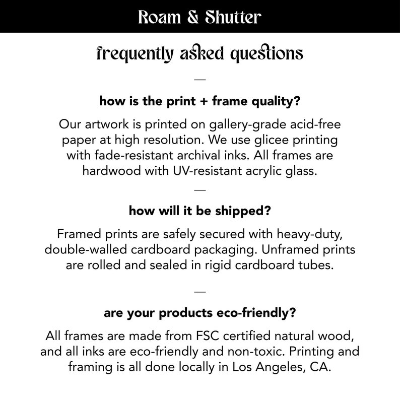 May include: Roam & Shutter frequently asked questions about print and frame quality, shipping, and eco-friendliness. The text states that the artwork is printed on gallery-grade acid-free paper at high resolution, using glicee printing with fade-resistant archival inks. All frames are hardwood with UV-resistant acrylic glass. Framed prints are safely secured with heavy-duty, double-walled cardboard packaging. Unframed prints are rolled and sealed in rigid cardboard tubes. All frames are made from FSC certified natural wood, and all inks are eco-friendly and non-toxic. Printing and framing is all done locally in Los Angeles, CA.