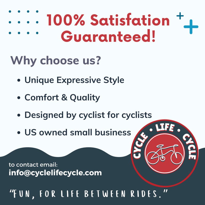 May include: A blue and white graphic with the text "100% Satisfaction Guaranteed!" and "Why choose us?" with a list of four bullet points: "Unique Expressive Style", "Comfort & Quality", "Designed by cyclist for cyclists", and "US owned small business". The graphic also features a red and white logo with a bicycle and the text "Cycle Life Cycle" and the text "FUN, FOR LIFE BETWEEN RIDES."