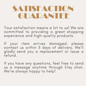May include: A beige informational graphic with the bold brown text SATISFACTION GUARANTEE at the top. The text below states: Your satisfaction means a lot to us! We are committed to providing a great shopping experience and high-quality products. If your item arrives damaged, please contact us within 5 days of delivery. We'll gladly send you a replacement or issue a refund. If you have any questions, feel free to send us a message anytime through Etsy chat. We're always happy to help!