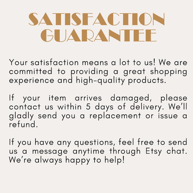 May include: A beige informational graphic with the bold brown text SATISFACTION GUARANTEE at the top. The text below states: Your satisfaction means a lot to us! We are committed to providing a great shopping experience and high-quality products. If your item arrives damaged, please contact us within 5 days of delivery. We'll gladly send you a replacement or issue a refund. If you have any questions, feel free to send us a message anytime through Etsy chat. We're always happy to help!
