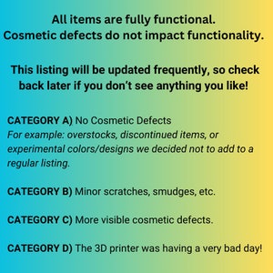 May include: A digital graphic with a blue to yellow gradient background featuring black text that reads: All items are fully functional. Cosmetic defects do not impact functionality. This listing will be updated frequently, so check back later if you don't see anything you like! CATEGORY A) No Cosmetic Defects. For example: overstocks, discontinued items, or experimental colors/designs we decided not to add to a regular listing. CATEGORY B) Minor scratches, smudges, etc. CATEGORY C) More visible cosmetic defects. CATEGORY D) The 3D printer was having a very bad day!