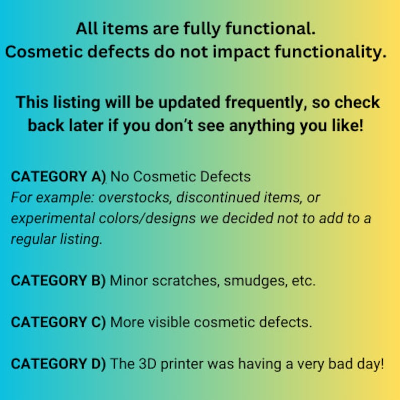 May include: A digital graphic with a blue to yellow gradient background featuring black text that reads: All items are fully functional. Cosmetic defects do not impact functionality. This listing will be updated frequently, so check back later if you don't see anything you like! CATEGORY A) No Cosmetic Defects. For example: overstocks, discontinued items, or experimental colors/designs we decided not to add to a regular listing. CATEGORY B) Minor scratches, smudges, etc. CATEGORY C) More visible cosmetic defects. CATEGORY D) The 3D printer was having a very bad day!