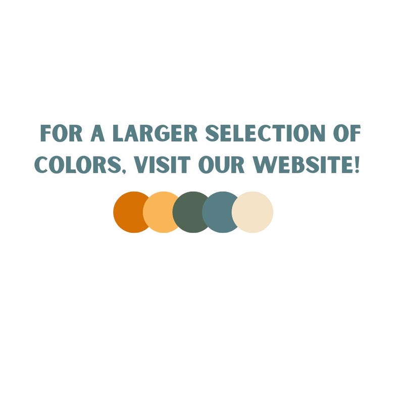 May include: The text FOR A LARGER SELECTION OF COLORS, VISIT OUR WEBSITE! is displayed in dark blue capital letters. Below the text, there is a horizontal row of five solid circles in orange, light yellow, dark green, blue, and cream colors.