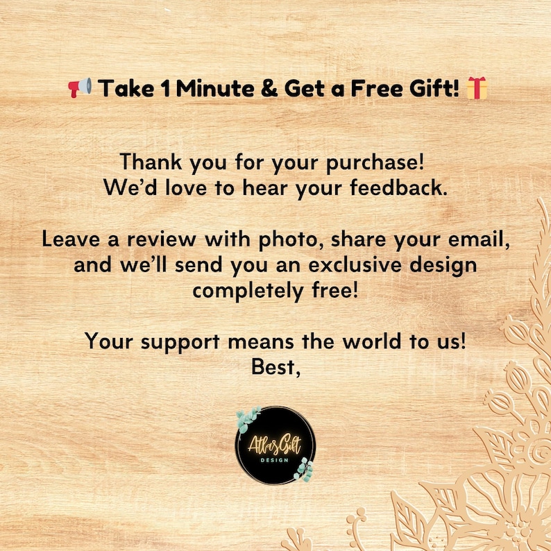 May include: A light brown wooden textured card featuring black text that reads: Take 1 Minute & Get a Free Gift! Thank you for your purchase! We&rsquo;d love to hear your feedback. Leave a review with photo, share your email, and we&rsquo;ll send you an exclusive design completely free! Your support means the world to us! Best, Atlas Gift Design.