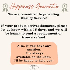 May include: A pink and white text graphic with the words 'Happiness Guarantee' in a large font. The text below reads 'We are committed to providing Quality Service!' and 'If your product arrives damaged, please let us know within 15 days, and we will be happy to send a replacement or issue a refund.' The text continues with 'Also, if you have any question. I'm always available on the Chat. I'll be happy to help you!' The graphic has a heart shape at the bottom.