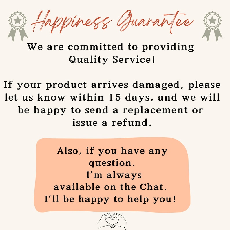 May include: A pink and white text graphic with the words 'Happiness Guarantee' in a large font. The text below reads 'We are committed to providing Quality Service!' and 'If your product arrives damaged, please let us know within 15 days, and we will be happy to send a replacement or issue a refund.' The text continues with 'Also, if you have any question. I'm always available on the Chat. I'll be happy to help you!' The graphic has a heart shape at the bottom.