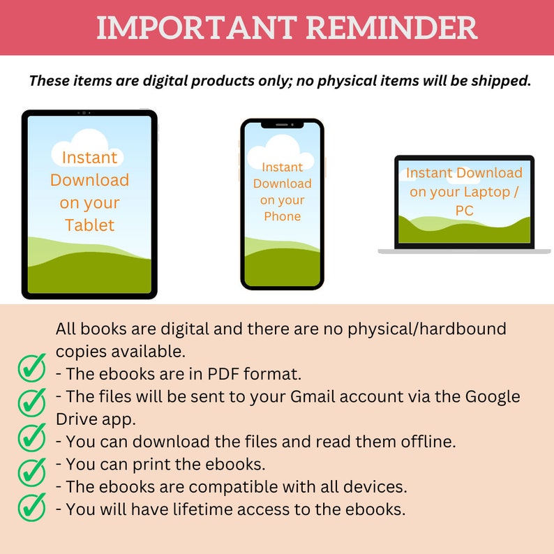 May include: A graphic with a red banner that says "Important Reminder". The graphic explains that the items are digital products only and will not be shipped. The graphic shows three devices: a tablet, a phone, and a laptop. Each device has a green background with a white cloud and the text "Instant Download". The tablet says "on your Tablet", the phone says "on your Phone", and the laptop says "on your Laptop/PC". The graphic also includes a checklist of information about the digital products, including that they are in PDF format, will be sent to your Gmail account via the Google Drive app, and can be downloaded and read offline. The graphic also states that you can print the ebooks, they are compatible with all devices, and you will have lifetime access to the ebooks.