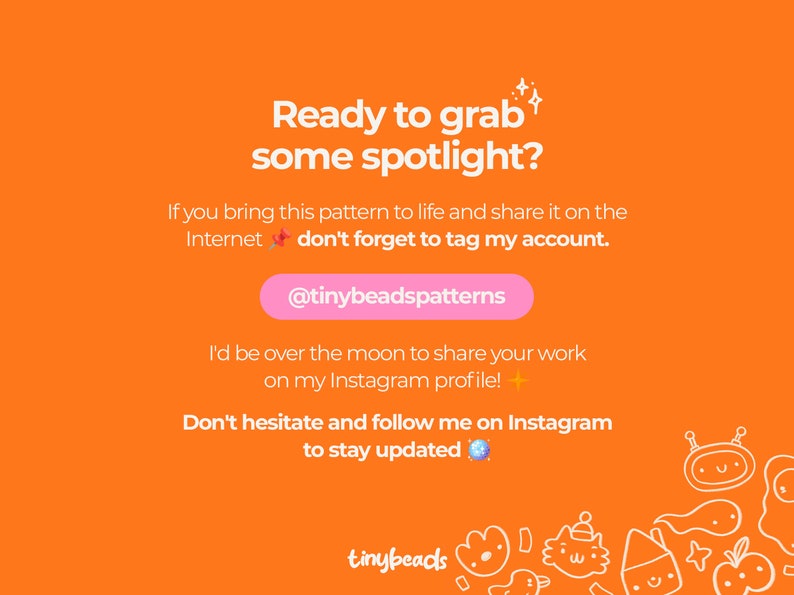May include: Orange background with text that reads "Ready to grab some spotlight?" and "If you bring this pattern to life and share it on the Internet don't forget to tag my account. @tinybeadspatterns I'd be over the moon to share your work on my Instagram profile! Don't hesitate and follow me on Instagram to stay updated."  The text is surrounded by small white stars and a blue gem.  The bottom of the image has a white line drawing of various cartoon characters.