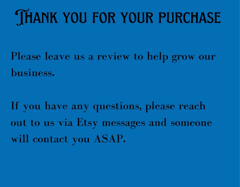 May include: Blue background with white text that says "THANK YOU FOR YOUR PURCHASE". The text below says "Please leave us a review to help grow our business." and "If you have any questions, please reach out to us via Etsy messages and someone will contact you ASAP."