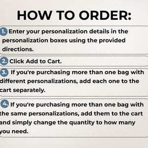 May include: A four-step instructional guide titled HOW TO ORDER: 1. Enter your personalization details in the personalization boxes using the provided directions. 2. Click Add to Cart. 3. If you're purchasing more than one bag with different personalizations, add each one to the cart separately. 4. If you're purchasing more than one bag with the same personalizations, add them to the cart and simply change the quantity to how many you need.