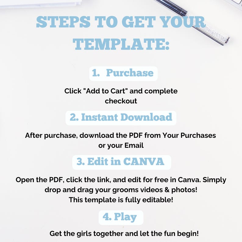 May include: A white background with the text "STEPS TO GET YOUR TEMPLATE:" followed by numbered steps: Purchase, Instant Download, Edit in CANVA, and Play. The text is in a light blue color. A pen is in the upper right corner.