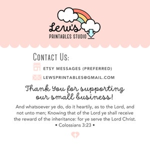 May include: A pink and white graphic with a rainbow cloud and the text "Leru's Printables Studio". The graphic also includes a downward arrow. The text "Contact Us:" is below the graphic, followed by two icons and text: "Etsy Messages (Preferred)" and "lewsprintales@gmail.com". The text "Thank You for supporting our small business!" is below the contact information. The text "And whatsoever ye do, do it heartily, as to the Lord, and not unto men; Knowing that of the Lord ye shall receive the reward of the inheritance: for ye serve the Lord Christ." is below the thank you message. The text "Colossians 3:23" is centered below the quote. A pink heart with a white cross is below the quote.