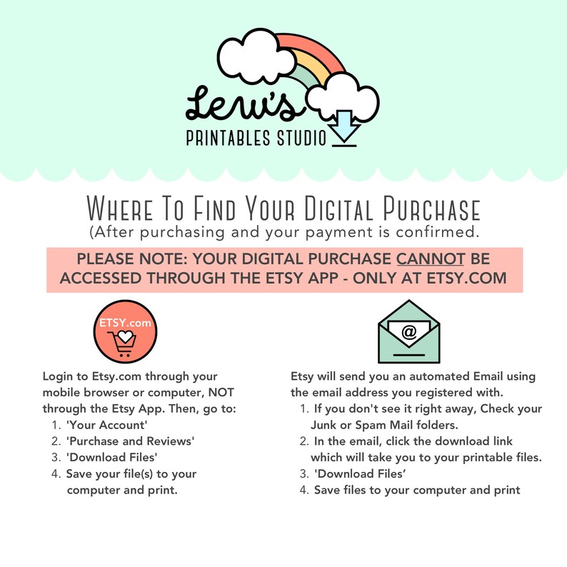 May include: A pink and green graphic with a rainbow cloud and the text "Leri's Printables Studio" explains where to find your digital purchase after purchasing and your payment is confirmed. The graphic states that the purchase cannot be accessed through the Etsy app, but only at Etsy.com. It includes instructions on how to access your purchase through the Etsy website.
