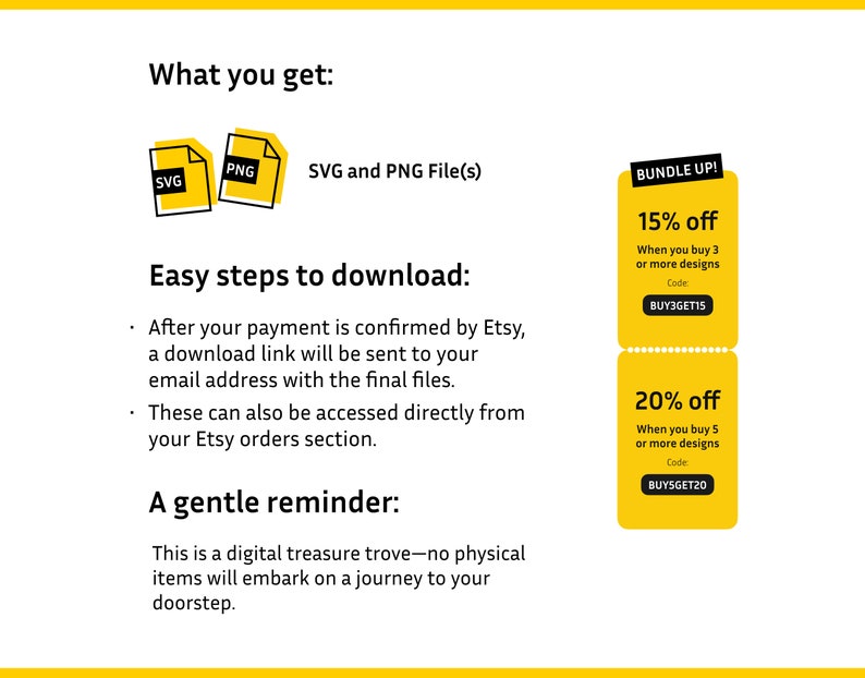 May include: A yellow and white graphic with the text "What you get:" and images of a SVG and PNG file. The text "SVG and PNG File(s)" is below the images. The graphic also includes two yellow and white discount boxes with the text "BUNDLE UP! 15% off When you buy 3 or more designs Code: BUY3GET15" and "20% off When you buy 5 or more designs Code BUY5GET20". The text "Easy steps to download:" is below the images and discount boxes. The text "After your payment is confirmed by Etsy, a download link will be sent to your email address with the final files. These can also be accessed directly from your Etsy orders section." is below the text "Easy steps to download:". The text "A gentle reminder:" is below the text "Easy steps to download:". The text "This is a digital treasure trove-no physical items will embark on a journey to your doorstep." is below the text "A gentle reminder:".