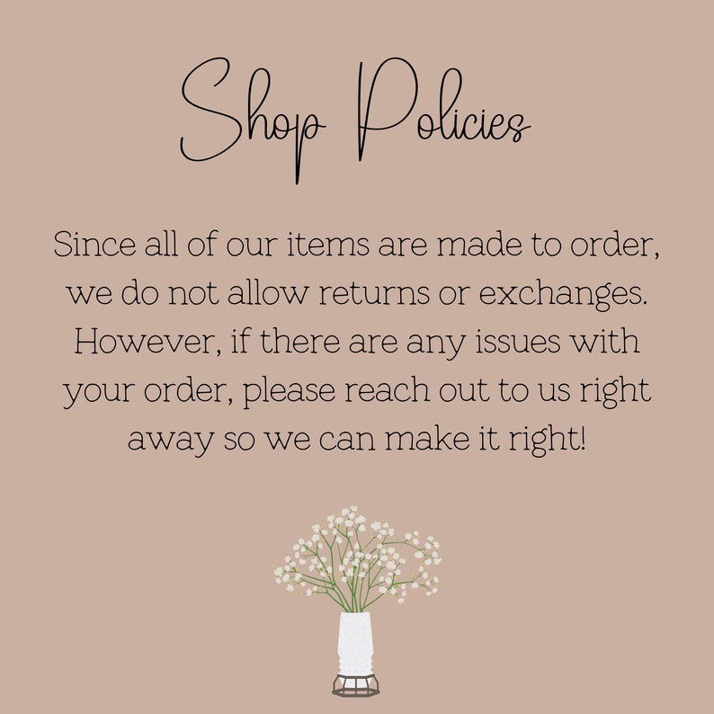 May include: Shop Policies text on a light brown background with a small bouquet of white flowers in a white vase. The text reads: "Shop Policies Since all of our items are made to order, we do not allow returns or exchanges. However, if there are any issues with your order, please reach out to us right away so we can make it right!"