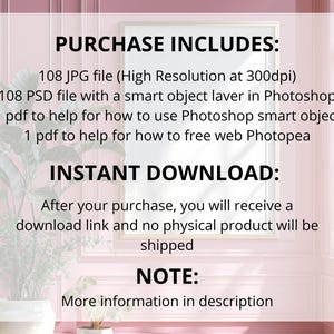 May include: A framed image with text that reads "PURCHASE INCLUDES: 108 JPG file, 108 PSD file, 1 pdf to help for how to use Photoshop smart object, 1 pdf to help for how to free web Photopea. INSTANT DOWNLOAD: After your purchase, you will receive a download link and no physical product will be shipped. NOTE: More information in description."