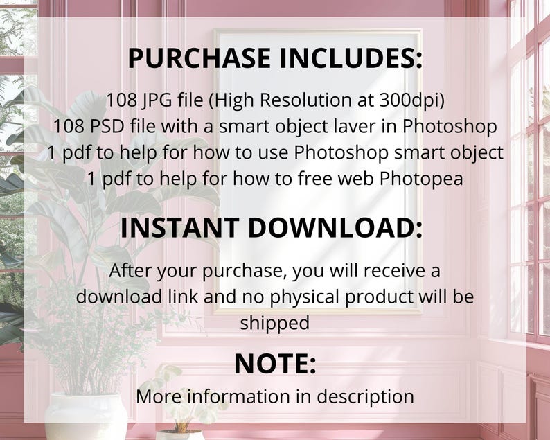 May include: A framed image with text that reads "PURCHASE INCLUDES: 108 JPG file, 108 PSD file, 1 pdf to help for how to use Photoshop smart object, 1 pdf to help for how to free web Photopea. INSTANT DOWNLOAD: After your purchase, you will receive a download link and no physical product will be shipped. NOTE: More information in description."