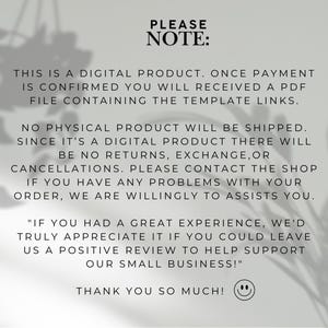 May include: A digital product notice featuring black text on a light gray background. The text reads: PLEASE NOTE: THIS IS A DIGITAL PRODUCT. ONCE PAYMENT IS CONFIRMED YOU WILL RECEIVED A PDF FILE CONTAINING THE TEMPLATE LINKS. NO PHYSICAL PRODUCT WILL BE SHIPPED. SINCE IT'S A DIGITAL PRODUCT THERE WILL BE NO RETURNS, EXCHANGE, OR CANCELLATIONS. PLEASE CONTACT THE SHOP IF YOU HAVE ANY PROBLEMS WITH YOUR ORDER, WE ARE WILLINGLY TO ASSISTS YOU. "IF YOU HAD A GREAT EXPERIENCE, WE'D TRULY APPRECIATE IT IF YOU COULD LEAVE US A POSITIVE REVIEW TO HELP SUPPORT OUR SMALL BUSINESS!" THANK YOU SO MUCH! followed by a smiley face icon.