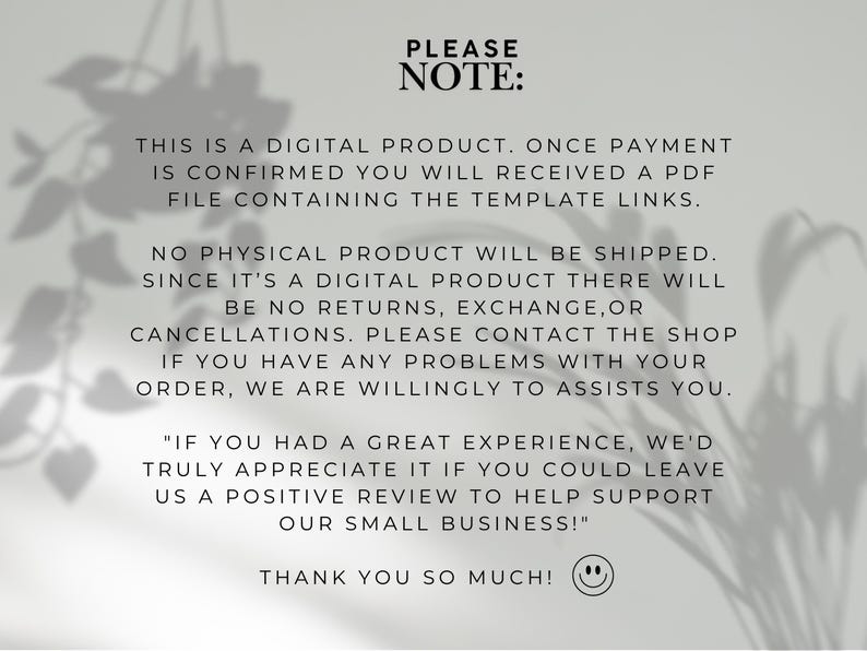 May include: A digital product notice featuring black text on a light gray background. The text reads: PLEASE NOTE: THIS IS A DIGITAL PRODUCT. ONCE PAYMENT IS CONFIRMED YOU WILL RECEIVED A PDF FILE CONTAINING THE TEMPLATE LINKS. NO PHYSICAL PRODUCT WILL BE SHIPPED. SINCE IT'S A DIGITAL PRODUCT THERE WILL BE NO RETURNS, EXCHANGE, OR CANCELLATIONS. PLEASE CONTACT THE SHOP IF YOU HAVE ANY PROBLEMS WITH YOUR ORDER, WE ARE WILLINGLY TO ASSISTS YOU. "IF YOU HAD A GREAT EXPERIENCE, WE'D TRULY APPRECIATE IT IF YOU COULD LEAVE US A POSITIVE REVIEW TO HELP SUPPORT OUR SMALL BUSINESS!" THANK YOU SO MUCH! followed by a smiley face icon.