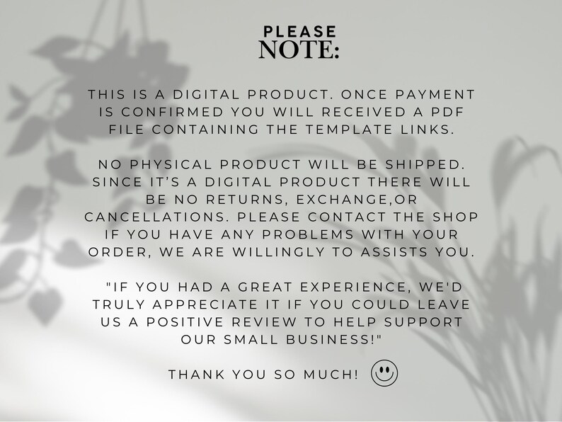 Puede incluir: Un aviso de producto digital con texto negro sobre un fondo gris claro. El texto dice: PLEASE NOTE: THIS IS A DIGITAL PRODUCT. ONCE PAYMENT IS CONFIRMED YOU WILL RECEIVED A PDF FILE CONTAINING THE TEMPLATE LINKS. NO PHYSICAL PRODUCT WILL BE SHIPPED. SINCE IT'S A DIGITAL PRODUCT THERE WILL BE NO RETURNS, EXCHANGE, OR CANCELLATIONS. PLEASE CONTACT THE SHOP IF YOU HAVE ANY PROBLEMS WITH YOUR ORDER, WE ARE WILLINGLY TO ASSISTS YOU. "IF YOU HAD A GREAT EXPERIENCE, WE'D TRULY APPRECIATE IT IF YOU COULD LEAVE US A POSITIVE REVIEW TO HELP SUPPORT OUR SMALL BUSINESS!" THANK YOU SO MUCH! seguido de un icono de cara sonriente.