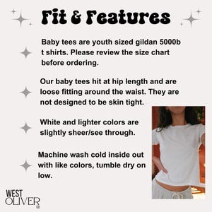 May include: White baby tee shirt with the text "Fit & Features" and information about the fit and care of the shirt. The text reads: "Baby tees are youth sized gildan 5000b t shirts. Please review the size chart before ordering. Our baby tees hit at hip length and are loose fitting around the waist. They are not designed to be skin tight. White and lighter colors are slightly sheer/see through. Machine wash cold inside out with like colors, tumble dry on low."