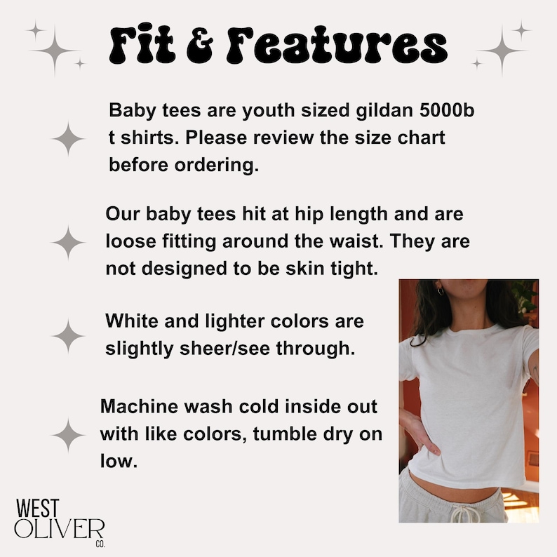 May include: White baby tee shirt with the text "Fit & Features" and information about the fit and care of the shirt. The text reads: "Baby tees are youth sized gildan 5000b t shirts. Please review the size chart before ordering. Our baby tees hit at hip length and are loose fitting around the waist. They are not designed to be skin tight. White and lighter colors are slightly sheer/see through. Machine wash cold inside out with like colors, tumble dry on low."