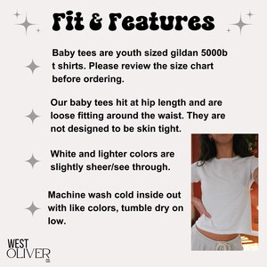 May include: White baby tee shirt with the text "Fit & Features" and information about the fit and care of the shirt. The text reads: "Baby tees are youth sized gildan 5000b t shirts. Please review the size chart before ordering. Our baby tees hit at hip length and are loose fitting around the waist. They are not designed to be skin tight. White and lighter colors are slightly sheer/see through. Machine wash cold inside out with like colors, tumble dry on low."