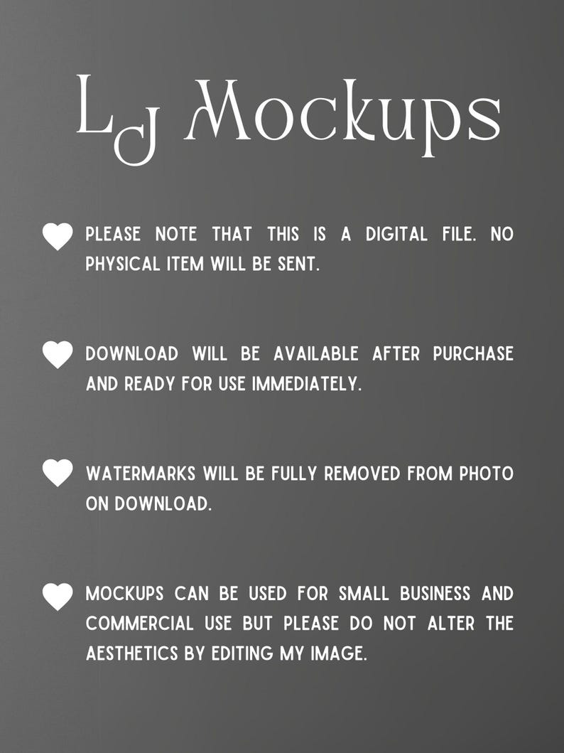 May include: A digital file mockup design with a white heart and text that reads "LJ Mockups". The text below the logo reads "Please note that this is a digital file. No physical item will be sent. Download will be available after purchase and ready for use immediately. Watermarks will be fully removed from photo on download. Mockups can be used for small business and commercial use but please do not alter the aesthetics by editing my image."