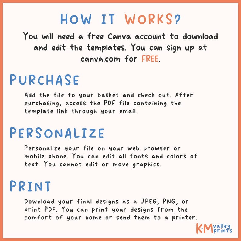 May include: How to use Canva to personalize and print your designs.  You will need a free Canva account to download and edit the templates. You can sign up at canva.com for FREE. Add the file to your basket and check out. After purchasing, access the PDF file containing the template link through your email. Personalize your file on your web browser or mobile phone. You can edit all fonts and colors of text. You cannot edit or move graphics. Download your final designs as a JPEG, PNG, or print PDF. You can print your designs from the comfort of your home or send them to a printer.