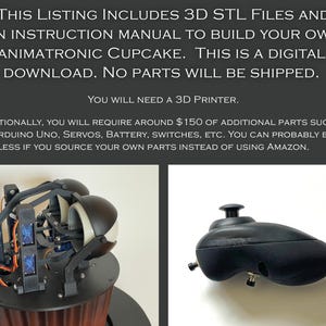 May include: A 3D printed animatronic cupcake kit. The kit includes STL files and an instruction manual. The image shows the cupcake's head and a black joystick. The text on the image reads: "This listing includes 3D STL files and an instruction manual to build your own animatronic cupcake. This is a digital download. No parts will be shipped. You will need a 3D printer. Additionally, you will require around $150 of additional parts such as an Arduino Uno, servos, battery, switches, etc. You can probably build it for less if you source your own parts instead of using Amazon."