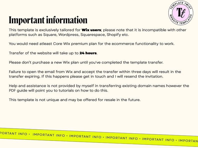 May include: Important information about transferring a website template. The text mentions that the template is exclusively tailored for Wix users and is incompatible with other platforms such as Square, Wordpress, Squarespace, and Shopify. It also states that the transfer will take up to 24 hours and that help and assistance is not provided by the creator in transferring existing domain names.