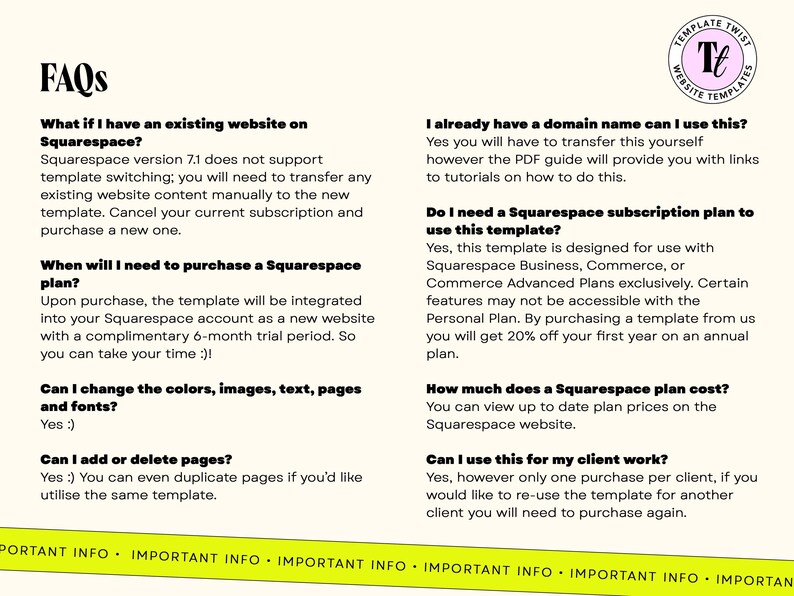 May include: FAQs about Squarespace website templates.  What if I have an existing website on Squarespace? When will I need to purchase a Squarespace plan? Can I change the colors, images, text, pages and fonts? Can I add or delete pages? I already have a domain name can I use this? Do I need a Squarespace subscription plan to use this template? How much does a Squarespace plan cost? Can I use this for my client work?