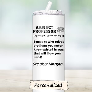 May include: White tumbler with a black and white design that says "Adjunct Professor" with the phonetic spelling of the word "Adjunct". The text also says "Someone who solves problems you never knew existed in ways that will blow your mind!" and "See also: Morgan". The bottom of the tumbler says "Personalized".