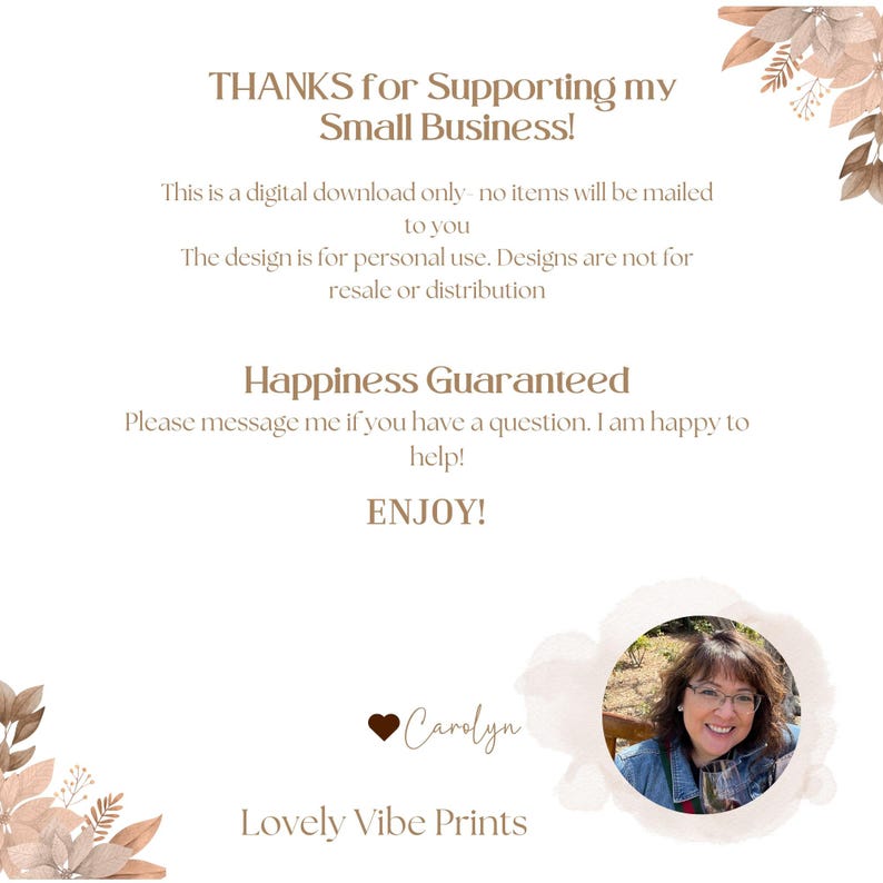 May include: A digital download notice with the text "THANKS for Supporting my Small Business!" and "Happiness Guaranteed". The notice also includes the text "This is a digital download only. No items will be mailed to you. The design is for personal use. Designs are not for resale or distribution." The notice also includes the text "ENJOY!" and a photo of a woman with the text "Carolyn" and "Lovely Vibe Prints".
