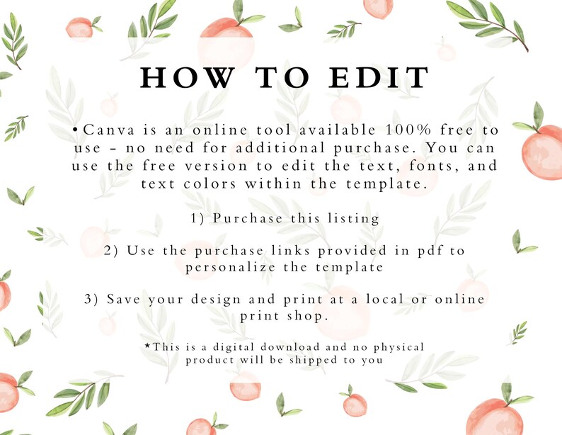 May include: A white background with peach illustrations and green leaves. The text "HOW TO EDIT" is in black. The text below explains how to use Canva to edit a digital template. The text includes the following: "Canva is an online tool available 100% free to use - no need for additional purchase. You can use the free version to edit the text, fonts, and text colours within the template. 1) Purchase this listing 2) Use the purchase links provided in pdf to personalise the template 3) Save your design and print at a local or online print shop. *This is a digital download and no physical product will be shipped to you"