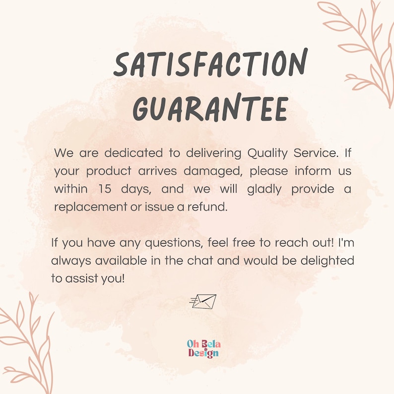 May include: A square informational graphic with a pale pink watercolor background and dark gray text. The text reads: SATISFACTION GUARANTEE. We are dedicated to delivering Quality Service. If your product arrives damaged, please inform us within 15 days, and we will gladly provide a replacement or issue a refund. If you have any questions, feel free to reach out! I'm always available in the chat and would be delighted to assist you! An envelope icon and the text Oh Bela Design are at the bottom.