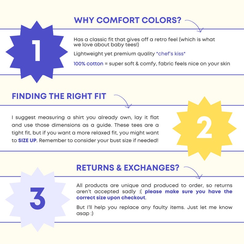 May include: A graphic with three numbered steps for ordering a custom t-shirt. Step 1: Why Comfort Colors?  Has a classic fit that gives off a retro feel (which is what we love about baby tees!). Lightweight yet premium quality *chef's kiss*. 100% cotton = super soft & comfy, fabric feels nice on your skin. Step 2: Finding the right fit. I suggest measuring a shirt you already own, lay it flat and use those dimensions as a guide. These tees are a tight fit, but if you want a more relaxed fit, you might want to SIZE UP. Remember to consider your bust size if needed! Step 3: Returns & Exchanges? All products are unique and produced to order, so returns aren't accepted sadly :( please make sure you have the correct size upon checkout. But I'll help you replace any faulty items. Just let me know asap :)
