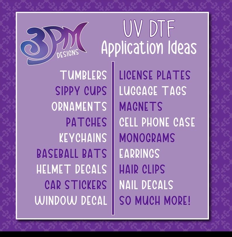 May include: A purple and white graphic with the text "3PM Designs" and "UV DTF Application Ideas". The graphic lists various items that can be decorated with UV DTF, such as tumblers, sippy cups, ornaments, patches, keychains, baseball bats, helmet decals, car stickers, window decals, license plates, luggage tags, magnets, cell phone cases, monograms, earrings, hair clips, nail decals, and more.