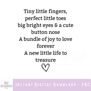 May include: White digital download with black text: "Tiny little fingers, perfect little toes, big bright eyes & a cute button nose, A bundle of joy to love forever, A new little life to treasure." Includes a heart graphic.