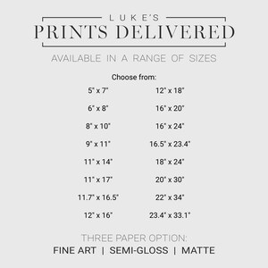 Available in a range of sizes, choose from: 5 x 7, 6 x 8, 8 x 10, 9 x 11, 11 x 14, 11 x 17, 11.7 x 16.5, 12 x 16, 12 x 18, 16 x 20, 16 x 24, 16.5 x 23.4, 18 x 24, 20 x 30, 22 x 34, 23.4 x 33.1
Paper available: Fine Art, Semi-Gloss and Matte
