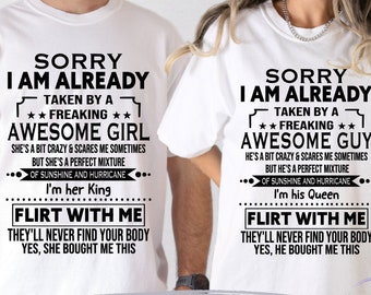 May include: Two white t-shirts with black text. One says "Sorry I am already taken by a freaking awesome girl" and the other says "Sorry I am already taken by a freaking awesome guy". Both shirts have the text "Flirt with me".