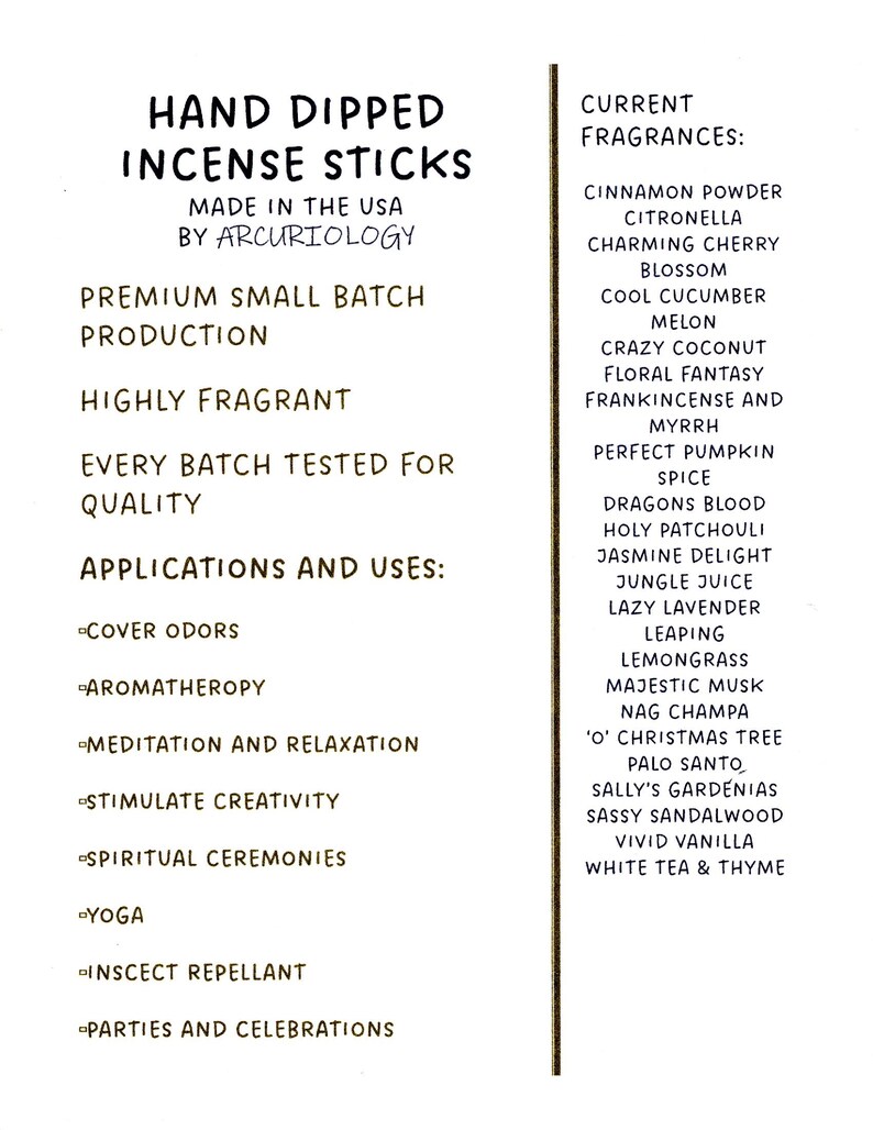 May include: Hand-dipped incense sticks made in the USA by Arcuriology. Premium small batch production. Highly fragrant. Every batch tested for quality. Applications and uses: cover odours, aromatherapy, meditation and relaxation, stimulate creativity, spiritual ceremonies, yoga, insect repellent, parties and celebrations. Current fragrances: cinnamon powder, citronella, charming cherry blossom, cool cucumber melon, crazy coconut, floral fantasy, frankincense and myrrh, perfect pumpkin spice, dragons blood, holy patchouli, jasmine delight, jungle juice, lazy lavender leaping, lemongrass, majestic musk, nag champa, 'O' Christmas tree, palo santo, Sally's Gardenias, sassy sandalwood, vivid vanilla, white tea & thyme.