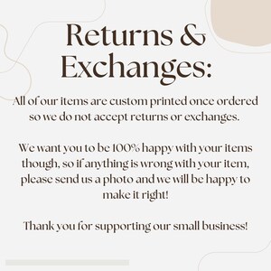 May include: Text on a white background with brown text that reads "Returns & Exchanges:"  All of our items are custom printed once ordered so we do not accept returns or exchanges. We want you to be 100% happy with your items though, so if anything is wrong with your item, please send us a photo and we will be happy to make it right! Thank you for supporting our small business!"