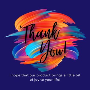 May include: A graphic design on a dark blue background. The design features colorful brushstrokes in shades of orange, red, blue, and purple. The words "Thank You!" are written in a cursive font. Below the text is the phrase "I hope that our product brings a little bit of joy to your life!"