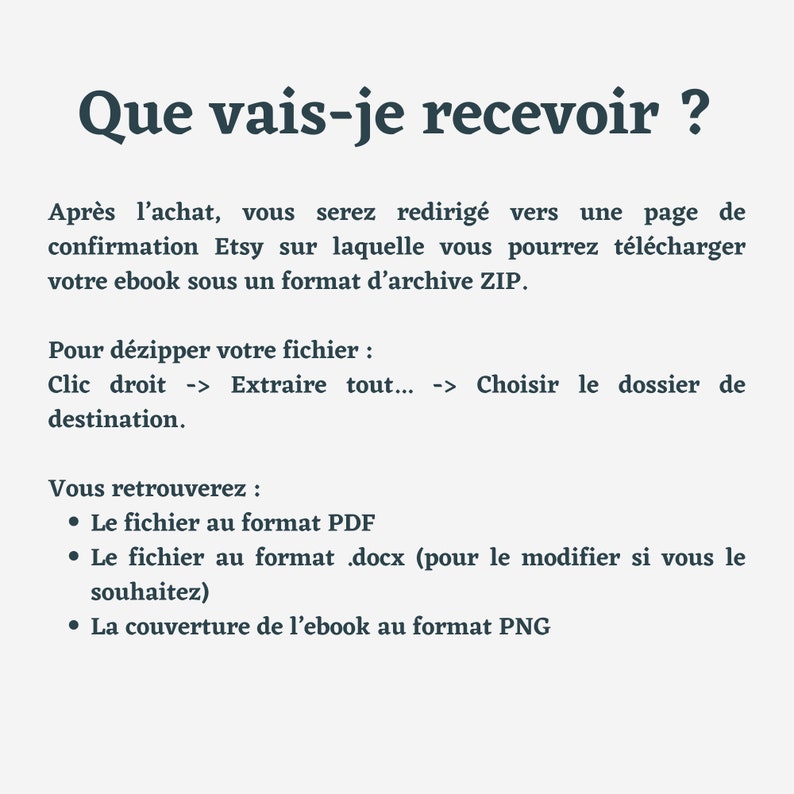 May include: Text on a white background explaining what you will receive after purchasing an ebook on Etsy. The text says: "Que vais-je recevoir?"  "After purchasing, you will be redirected to an Etsy confirmation page where you can download your ebook in a ZIP file. To unzip your file, right-click and select "Extract All..." Choose the destination folder. You will find: The file in PDF format. The file in .docx format (to edit if you wish). The ebook cover in PNG format."