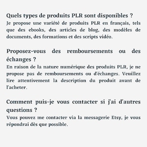 May include: Text on a white background with the heading "Quels types de produits PLR sont disponibles?" and the text "Je propose une vari&eacute;t&eacute; de produits PLR en fran&ccedil;ais, tels que des ebooks, des articles de blog, des mod&egrave;les de documents, des formations et des scripts vid&eacute;o. Proposez-vous des remboursements ou des &eacute;changes? En raison de la nature num&eacute;rique des produits PLR, je ne propose pas de remboursements ou d'&eacute;changes. Veuillez lire attentivement la description du produit avant de l'acheter. Comment puis-je vous contacter si j'ai d'autres questions? Vous pouvez me contacter via la messagerie Etsy, je vous r&eacute;pondrai d&egrave;s que possible."