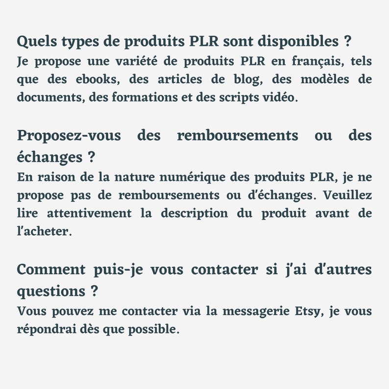 May include: Text on a white background with the heading "Quels types de produits PLR sont disponibles?" and the text "Je propose une vari&eacute;t&eacute; de produits PLR en fran&ccedil;ais, tels que des ebooks, des articles de blog, des mod&egrave;les de documents, des formations et des scripts vid&eacute;o. Proposez-vous des remboursements ou des &eacute;changes? En raison de la nature num&eacute;rique des produits PLR, je ne propose pas de remboursements ou d'&eacute;changes. Veuillez lire attentivement la description du produit avant de l'acheter. Comment puis-je vous contacter si j'ai d'autres questions? Vous pouvez me contacter via la messagerie Etsy, je vous r&eacute;pondrai d&egrave;s que possible."
